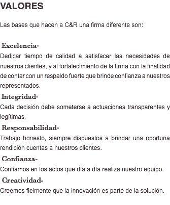 VALORES Las bases que hacen a C&R una firma diferente son: Excelencia- Dedicar tiempo de calidad a satisfacer las necesidades de nuestros clientes, y al fortalecimiento de la firma con la finalidad de contar con un respaldo fuerte que brinde confianza a nuestros representados. Integridad- Cada decisión debe someterse a actuaciones transparentes y legítimas. Responsabilidad- Trabajo honesto, siempre dispuestos a brindar una oportuna rendición cuentas a nuestros clientes. Confianza- Confiamos en los actos que día a día realiza nuestro equipo. Creatividad- Creemos fielmente que la innovación es parte de la solución. 